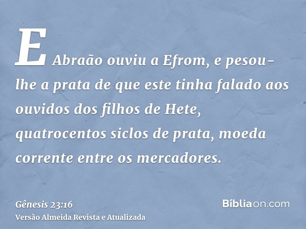 E Abraão ouviu a Efrom, e pesou-lhe a prata de que este tinha falado aos ouvidos dos filhos de Hete, quatrocentos siclos de prata, moeda corrente entre os merca