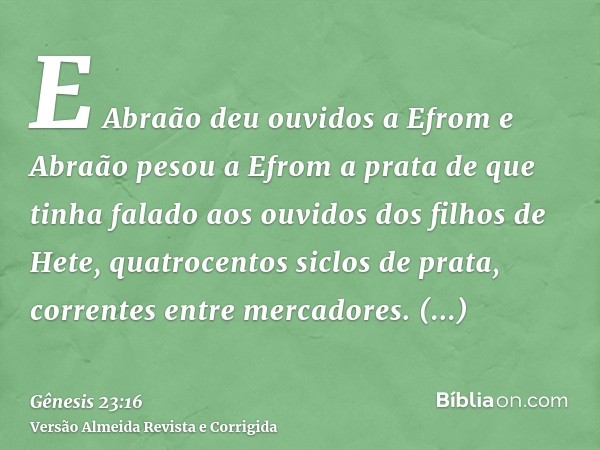 E Abraão deu ouvidos a Efrom e Abraão pesou a Efrom a prata de que tinha falado aos ouvidos dos filhos de Hete, quatrocentos siclos de prata, correntes entre me