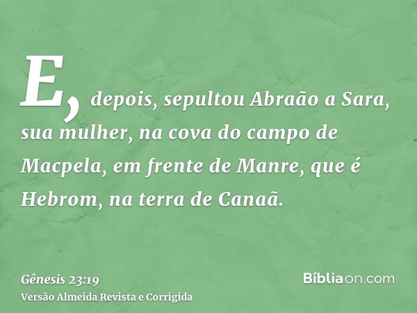 E, depois, sepultou Abraão a Sara, sua mulher, na cova do campo de Macpela, em frente de Manre, que é Hebrom, na terra de Canaã.