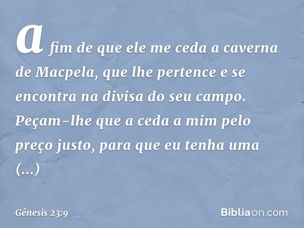 a fim de que ele me ceda a caverna de Macpela, que lhe pertence e se encontra na divisa do seu campo. Peçam-lhe que a ceda a mim pelo preço justo, para que eu t