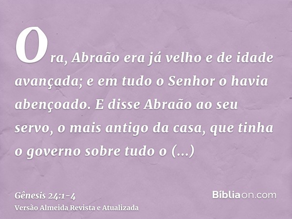 Ora, Abraão era já velho e de idade avançada; e em tudo o Senhor o havia abençoado.E disse Abraão ao seu servo, o mais antigo da casa, que tinha o governo sobre