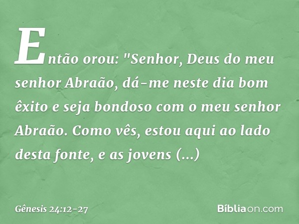 Então orou: "Senhor, Deus do meu senhor Abraão, dá-me neste dia bom êxito e seja bondoso com o ­meu senhor Abraão. Co­mo vês, estou aqui ao lado desta fonte, e 
