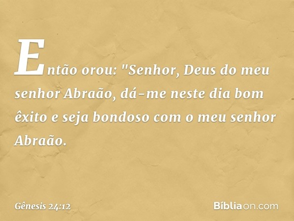 Então orou: "Senhor, Deus do meu senhor Abraão, dá-me neste dia bom êxito e seja bondoso com o ­meu senhor Abraão. -- Gênesis 24:12