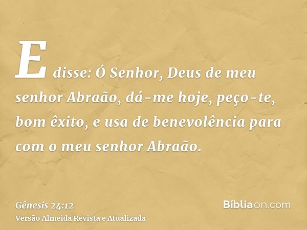 E disse: Ó Senhor, Deus de meu senhor Abraão, dá-me hoje, peço-te, bom êxito, e usa de benevolência para com o meu senhor Abraão.