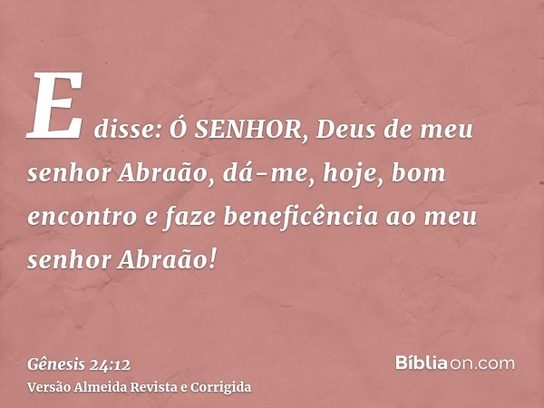 E disse: Ó SENHOR, Deus de meu senhor Abraão, dá-me, hoje, bom encontro e faze beneficência ao meu senhor Abraão!