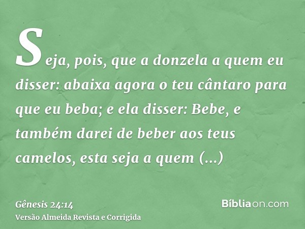 Seja, pois, que a donzela a quem eu disser: abaixa agora o teu cântaro para que eu beba; e ela disser: Bebe, e também darei de beber aos teus camelos, esta seja
