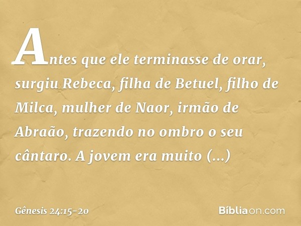 Antes que ele terminasse de orar, surgiu Rebeca, filha de Betuel, filho de Milca, mulher de Naor, irmão de Abraão, trazendo no ombro o seu cântaro. A jovem era 