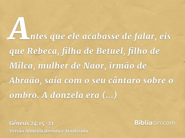 Antes que ele acabasse de falar, eis que Rebeca, filha de Betuel, filho de Milca, mulher de Naor, irmão de Abraão, saía com o seu cântaro sobre o ombro.A donzel