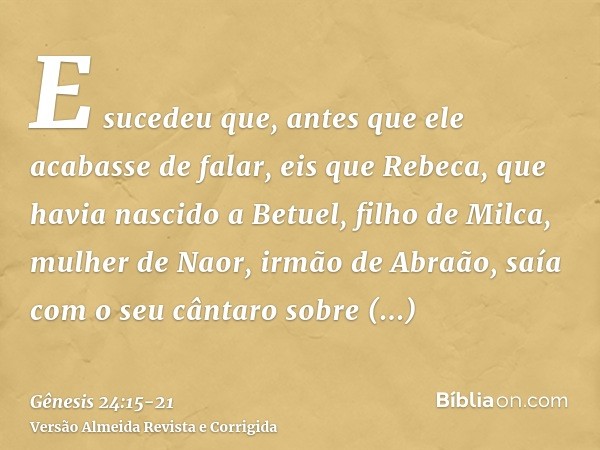 E sucedeu que, antes que ele acabasse de falar, eis que Rebeca, que havia nascido a Betuel, filho de Milca, mulher de Naor, irmão de Abraão, saía com o seu cânt