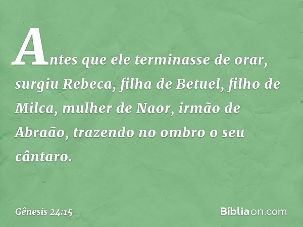 Antes que ele terminasse de orar, surgiu Rebeca, filha de Betuel, filho de Milca, mulher de Naor, irmão de Abraão, trazendo no ombro o seu cântaro. -- Gênesis 2