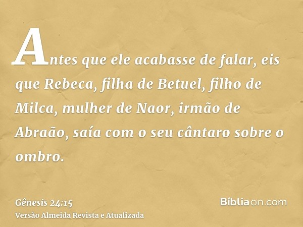 Antes que ele acabasse de falar, eis que Rebeca, filha de Betuel, filho de Milca, mulher de Naor, irmão de Abraão, saía com o seu cântaro sobre o ombro.