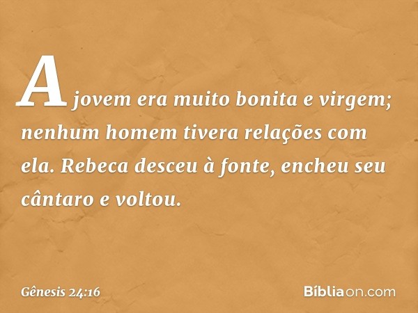 A jovem era muito bonita e vir­gem; nenhum homem tivera relações com ela. Rebeca desceu à fonte, encheu seu cântaro e voltou. -- Gênesis 24:16