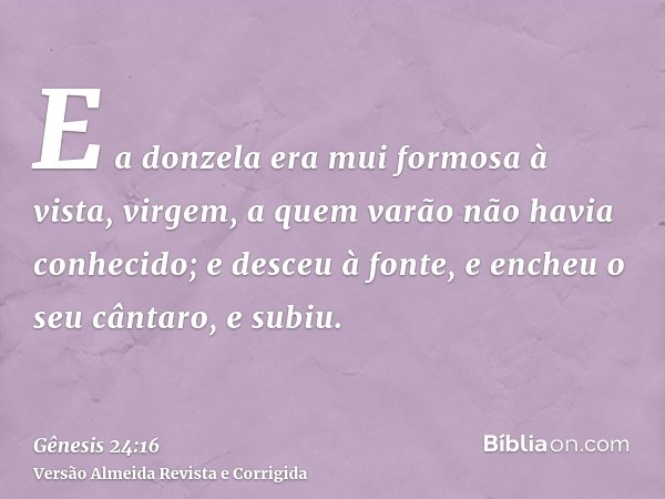 E a donzela era mui formosa à vista, virgem, a quem varão não havia conhecido; e desceu à fonte, e encheu o seu cântaro, e subiu.