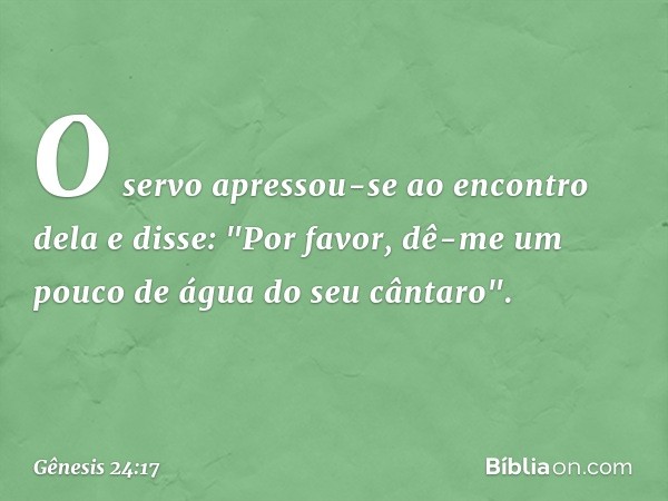 O servo apressou-se ao encontro dela e disse: "Por favor, dê-me um pouco de água do seu cântaro". -- Gênesis 24:17