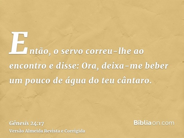 Então, o servo correu-lhe ao encontro e disse: Ora, deixa-me beber um pouco de água do teu cântaro.