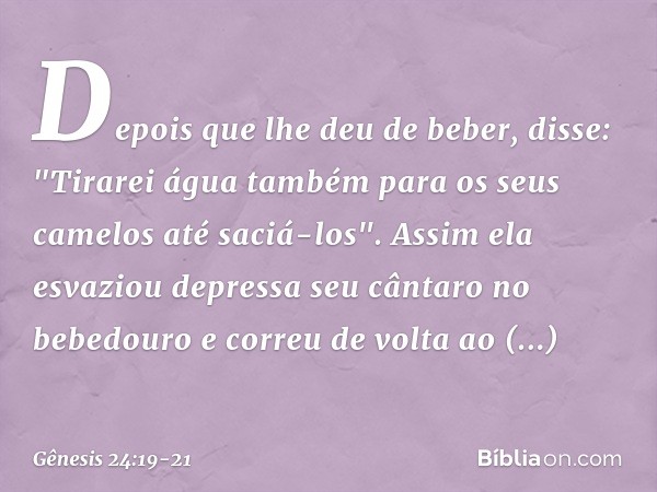 Depois que lhe deu de beber, disse: "Tirarei água também para os seus camelos até saciá-los". Assim ela esvaziou depressa seu cântaro no bebedouro e correu de