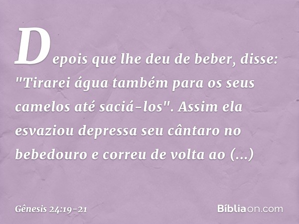 Depois que lhe deu de beber, disse: "Ti­rarei água também para os seus camelos até saciá-los". Assim ela esvaziou depressa seu cântaro no bebedouro e correu de 