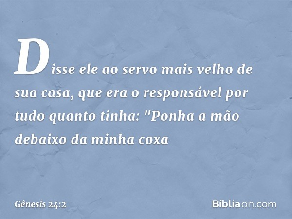 Dis­se ele ao servo mais velho de sua casa, que era o responsável por tudo quanto tinha: "Ponha a mão debaixo da minha coxa -- Gênesis 24:2