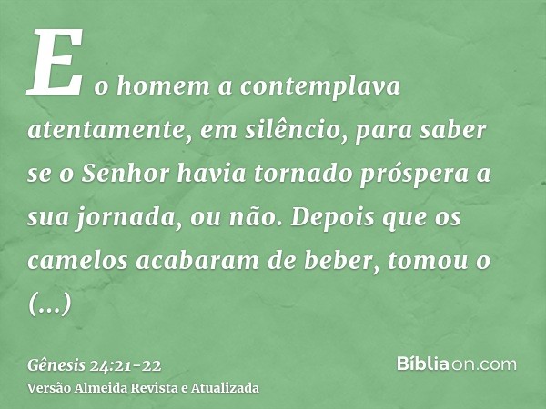 E o homem a contemplava atentamente, em silêncio, para saber se o Senhor havia tornado próspera a sua jornada, ou não.Depois que os camelos acabaram de beber, t
