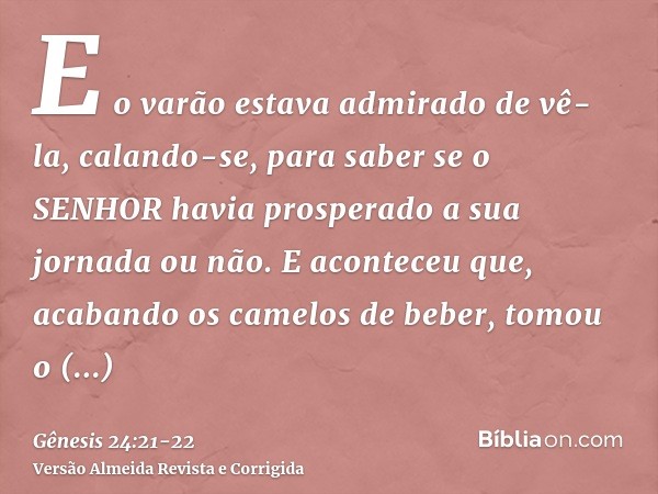 E o varão estava admirado de vê-la, calando-se, para saber se o SENHOR havia prosperado a sua jornada ou não.E aconteceu que, acabando os camelos de beber, tomo