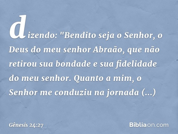 dizendo: "Bendito seja o Senhor, o Deus do meu senhor Abraão, que não retirou sua bondade e sua fidelidade do meu senhor. Quanto a mim, o Senhor me conduziu na 