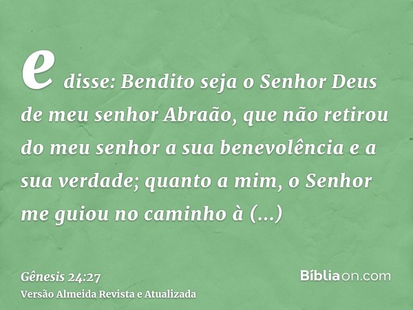 e disse: Bendito seja o Senhor Deus de meu senhor Abraão, que não retirou do meu senhor a sua benevolência e a sua verdade; quanto a mim, o Senhor me guiou no c