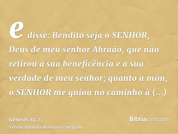 e disse: Bendito seja o SENHOR, Deus de meu senhor Abraão, que não retirou a sua beneficência e a sua verdade de meu senhor; quanto a mim, o SENHOR me guiou no 