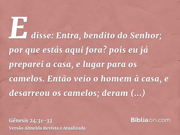 E disse: Entra, bendito do Senhor; por que estás aqui fora? pois eu já preparei a casa, e lugar para os camelos.Então veio o homem à casa, e desarreou os camelo