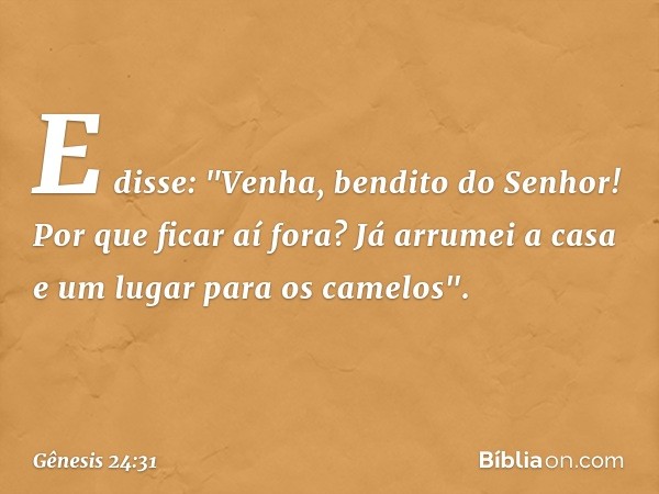 E disse: "Venha, bendito do Senhor! Por que ficar aí fora? Já arrumei a casa e um lugar para os camelos". -- Gênesis 24:31