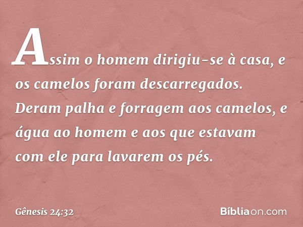 Assim o homem dirigiu-se à casa, e os camelos foram descarrega­dos. Deram palha e forragem aos camelos, e água ao homem e aos que estavam com ele para lavarem o