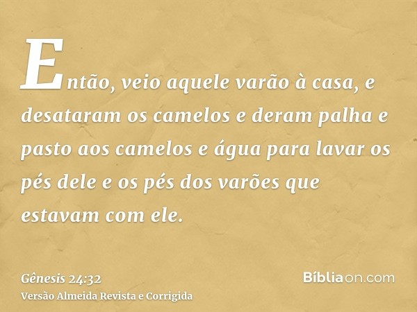 Então, veio aquele varão à casa, e desataram os camelos e deram palha e pasto aos camelos e água para lavar os pés dele e os pés dos varões que estavam com ele.