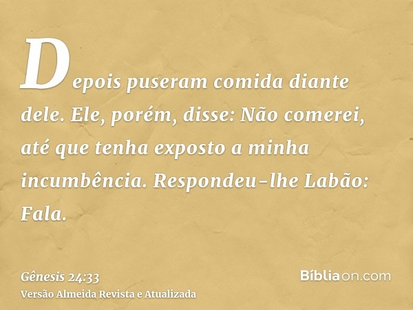 Depois puseram comida diante dele. Ele, porém, disse: Não comerei, até que tenha exposto a minha incumbência. Respondeu-lhe Labão: Fala.