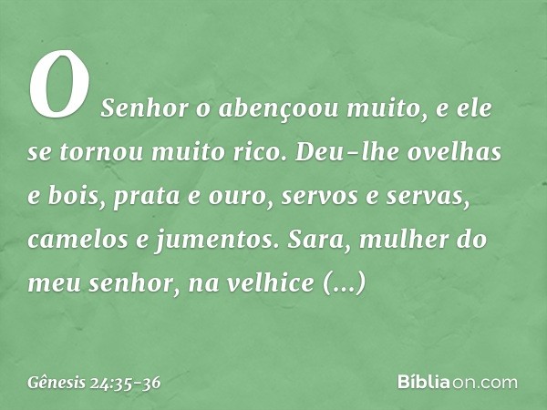 O Senhor o abençoou muito, e ele se tornou mui­to rico. Deu-lhe ovelhas e bois, prata e ouro, servos e servas, camelos e jumentos. Sara, mulher do meu senhor, n