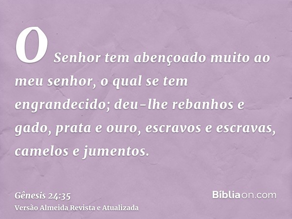 O Senhor tem abençoado muito ao meu senhor, o qual se tem engrandecido; deu-lhe rebanhos e gado, prata e ouro, escravos e escravas, camelos e jumentos.