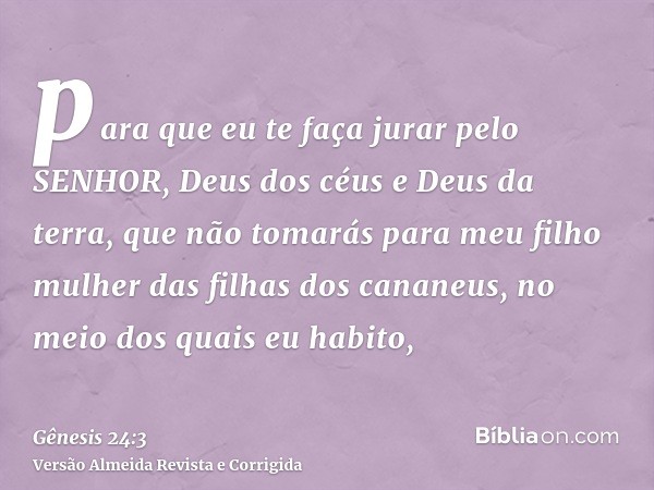 para que eu te faça jurar pelo SENHOR, Deus dos céus e Deus da terra, que não tomarás para meu filho mulher das filhas dos cananeus, no meio dos quais eu habito