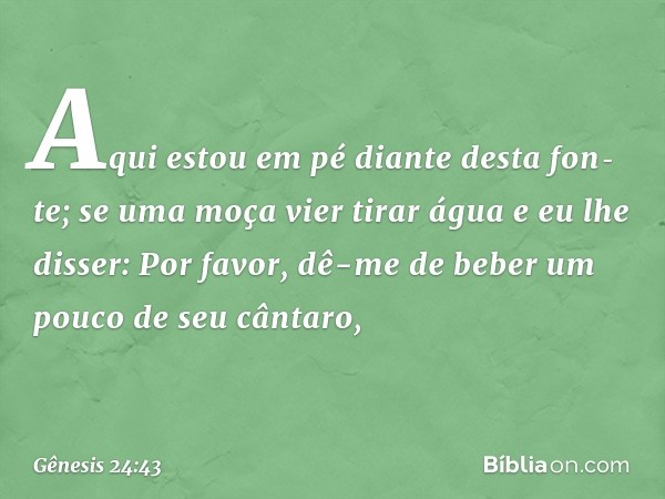 Aqui estou em pé diante desta fonte; se uma moça vier tirar água e eu lhe disser: Por favor, dê-me de beber um pouco de seu cântaro, -- Gênesis 24:43