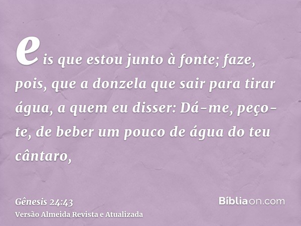 eis que estou junto à fonte; faze, pois, que a donzela que sair para tirar água, a quem eu disser: Dá-me, peço-te, de beber um pouco de água do teu cântaro,