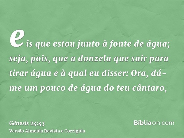 eis que estou junto à fonte de água; seja, pois, que a donzela que sair para tirar água e à qual eu disser: Ora, dá-me um pouco de água do teu cântaro,