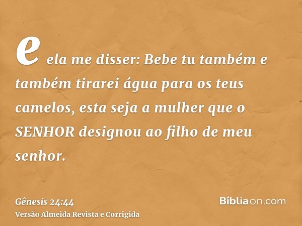e ela me disser: Bebe tu também e também tirarei água para os teus camelos, esta seja a mulher que o SENHOR designou ao filho de meu senhor.