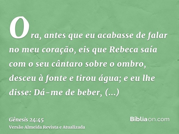 Ora, antes que eu acabasse de falar no meu coração, eis que Rebeca saía com o seu cântaro sobre o ombro, desceu à fonte e tirou água; e eu lhe disse: Dá-me de b