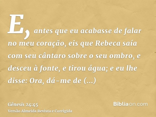 E, antes que eu acabasse de falar no meu coração, eis que Rebeca saía com seu cântaro sobre o seu ombro, e desceu à fonte, e tirou água; e eu lhe disse: Ora, dá