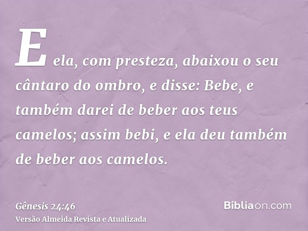 E ela, com presteza, abaixou o seu cântaro do ombro, e disse: Bebe, e também darei de beber aos teus camelos; assim bebi, e ela deu também de beber aos camelos.