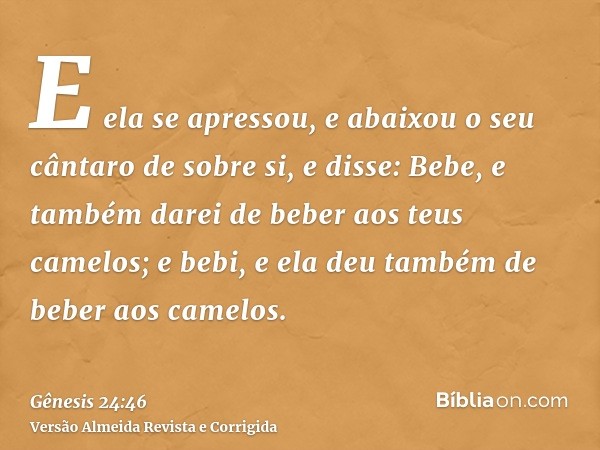 E ela se apressou, e abaixou o seu cântaro de sobre si, e disse: Bebe, e também darei de beber aos teus camelos; e bebi, e ela deu também de beber aos camelos.
