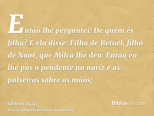 Então lhe perguntei: De quem és filha? E ela disse: Filha de Betuel, filho de Naor, que Milca lhe deu. Então eu lhe pus o pendente no nariz e as pulseiras sobre