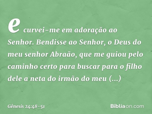 e curvei-me em adoração ao Senhor. Bendisse ao Senhor, o Deus do meu senhor Abraão, que me guiou pelo caminho certo para buscar para o filho dele a neta do irm