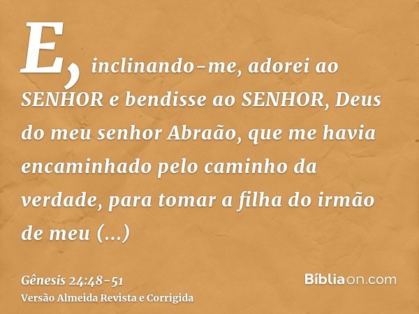 E, inclinando-me, adorei ao SENHOR e bendisse ao SENHOR, Deus do meu senhor Abraão, que me havia encaminhado pelo caminho da verdade, para tomar a filha do irmã