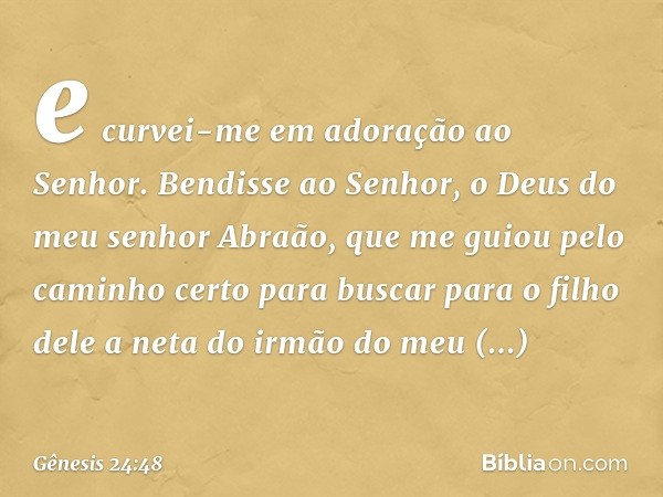 e curvei-me em adoração ao Senhor. Bendisse ao ­Senhor, o Deus do meu senhor Abraão, que me guiou pelo caminho certo para buscar para o filho dele a neta do irm