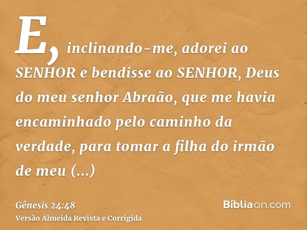 E, inclinando-me, adorei ao SENHOR e bendisse ao SENHOR, Deus do meu senhor Abraão, que me havia encaminhado pelo caminho da verdade, para tomar a filha do irmã