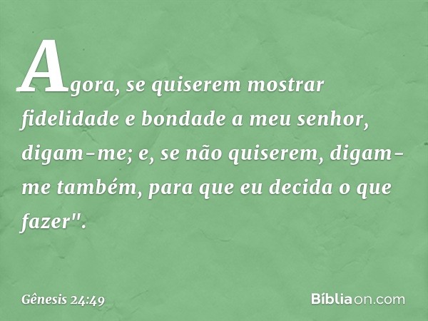 Agora, se quise­rem mos­trar fidelidade e bondade a meu senhor, digam-me; e, se não quiserem, digam-me tam­bém, para que eu decida o que fazer". -- Gênesis 24:4