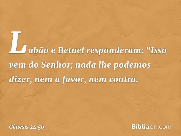 Labão e Betuel responderam: "Isso vem do Senhor; nada lhe po­demos dizer, nem a favor, nem contra. -- Gênesis 24:50